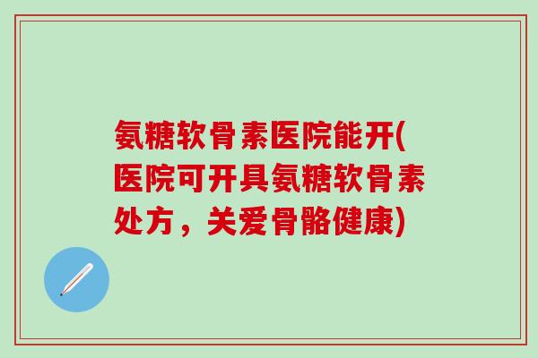 氨糖软骨素医院能开(医院可开具氨糖软骨素处方，关爱骨骼健康)