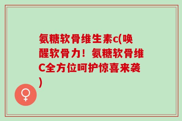 氨糖软骨维生素c(唤醒软骨力！氨糖软骨维C全方位呵护惊喜来袭)