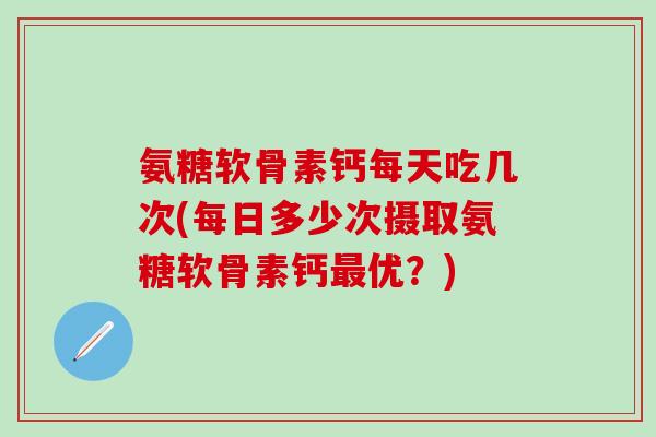 氨糖软骨素钙每天吃几次(每日多少次摄取氨糖软骨素钙最优？)