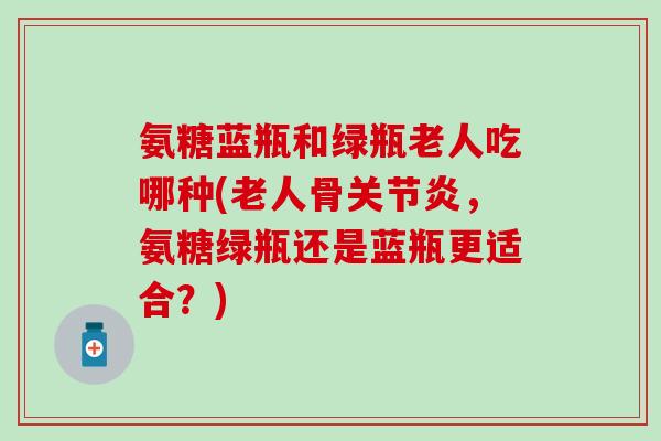 氨糖蓝瓶和绿瓶老人吃哪种(老人骨关节炎，氨糖绿瓶还是蓝瓶更适合？)
