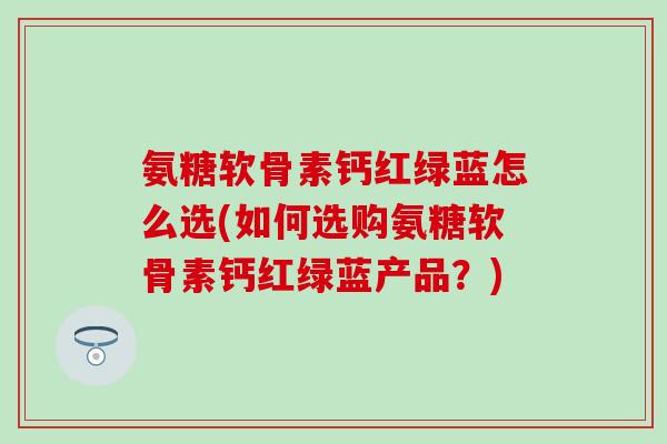 氨糖软骨素钙红绿蓝怎么选(如何选购氨糖软骨素钙红绿蓝产品？)