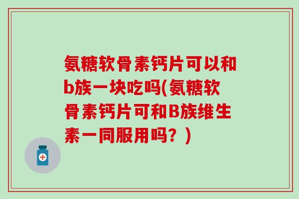 氨糖软骨素钙片可以和b族一块吃吗(氨糖软骨素钙片可和B族维生素一同服用吗？)
