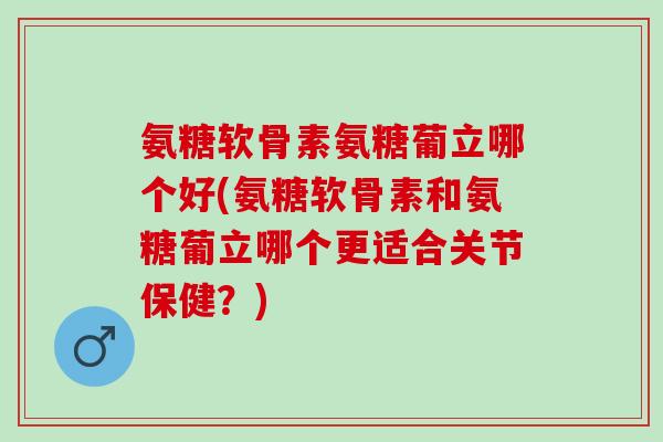 氨糖软骨素氨糖葡立哪个好(氨糖软骨素和氨糖葡立哪个更适合关节保健？)