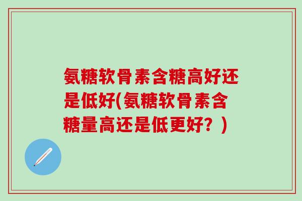 氨糖软骨素含糖高好还是低好(氨糖软骨素含糖量高还是低更好？)
