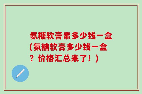 氨糖软膏素多少钱一盒(氨糖软膏多少钱一盒？价格汇总来了！)
