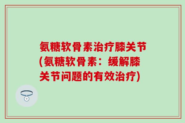 氨糖软骨素膝关节(氨糖软骨素：缓解膝关节问题的有效)