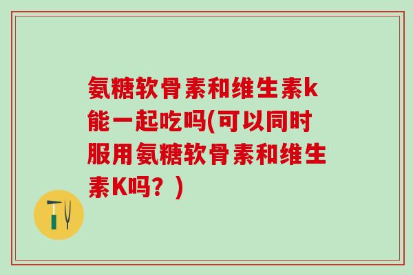 氨糖软骨素和维生素k能一起吃吗(可以同时服用氨糖软骨素和维生素K吗？)