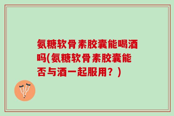 氨糖软骨素胶囊能喝酒吗(氨糖软骨素胶囊能否与酒一起服用？)