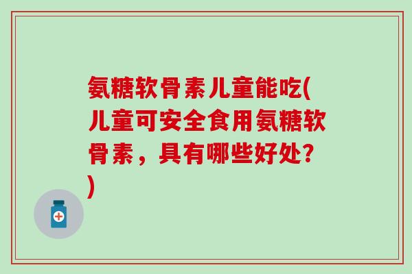 氨糖软骨素儿童能吃(儿童可安全食用氨糖软骨素，具有哪些好处？)