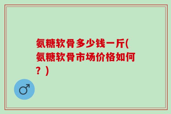 氨糖软骨多少钱一斤(氨糖软骨市场价格如何？)