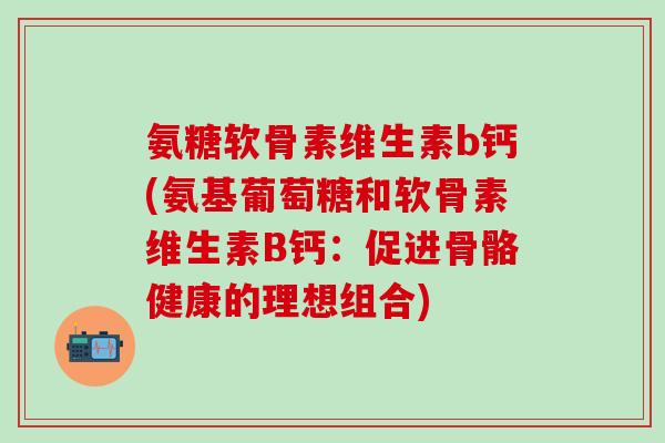 氨糖软骨素维生素b钙(氨基葡萄糖和软骨素维生素B钙：促进骨骼健康的理想组合)