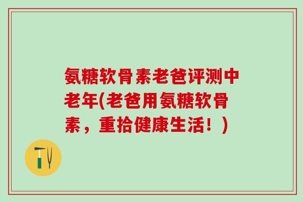 氨糖软骨素老爸评测中老年(老爸用氨糖软骨素，重拾健康生活！)
