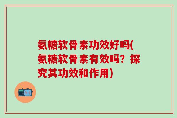 氨糖软骨素功效好吗(氨糖软骨素有效吗？探究其功效和作用)