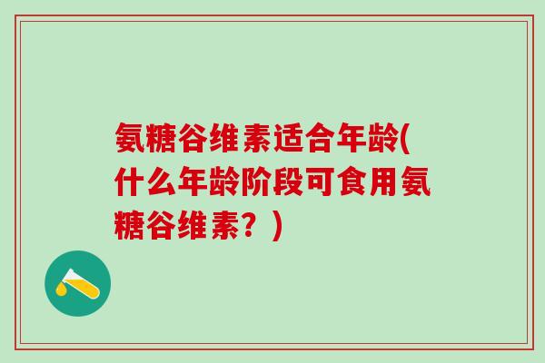 氨糖谷维素适合年龄(什么年龄阶段可食用氨糖谷维素？)