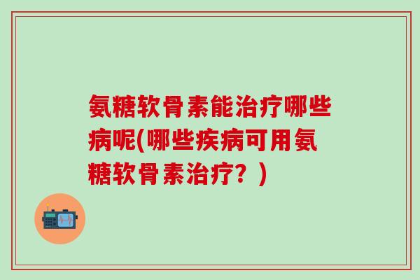 氨糖软骨素能治疗哪些病呢(哪些疾病可用氨糖软骨素治疗？)