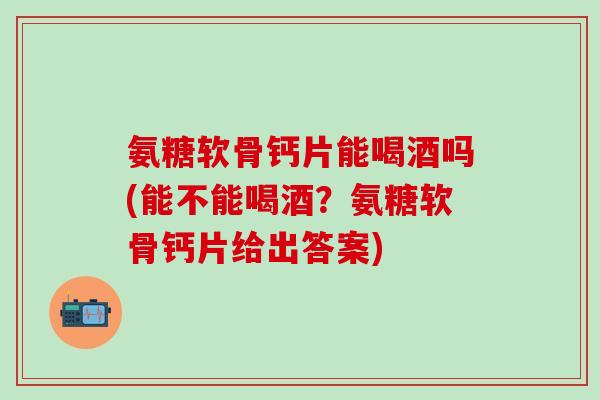 氨糖软骨钙片能喝酒吗(能不能喝酒？氨糖软骨钙片给出答案)