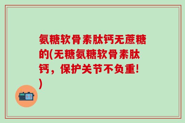 氨糖软骨素肽钙无蔗糖的(无糖氨糖软骨素肽钙，保护关节不负重!)