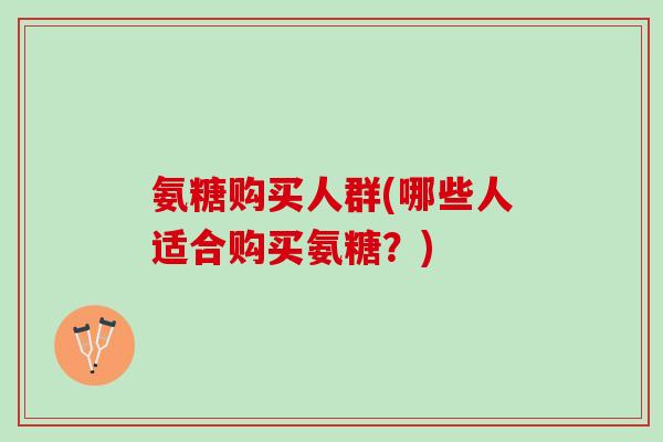 氨糖购买人群(哪些人适合购买氨糖?) 氨糖购买人群(哪些人适合购买氨糖?)