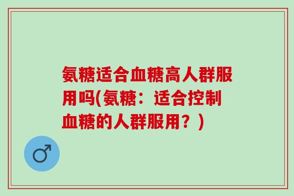 氨糖适合血糖高人群服用吗(氨糖：适合控制血糖的人群服用？)