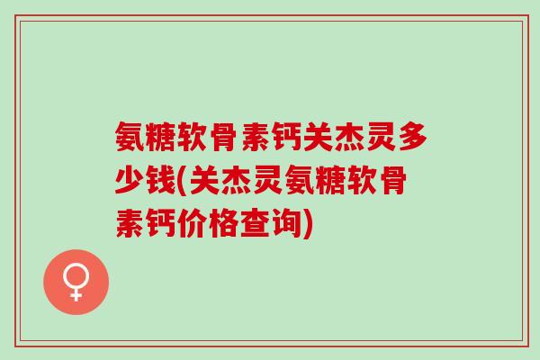 氨糖软骨素钙关杰灵多少钱(关杰灵氨糖软骨素钙价格查询)