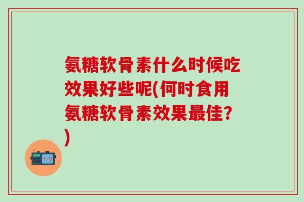 氨糖软骨素什么时候吃效果好些呢(何时食用氨糖软骨素效果最佳？)