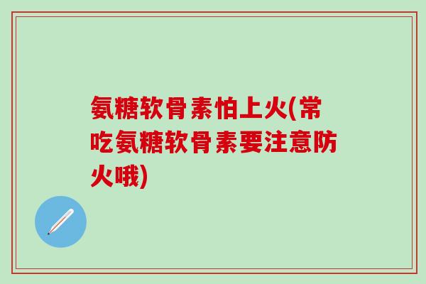 氨糖软骨素怕上火(常吃氨糖软骨素要注意防火哦)