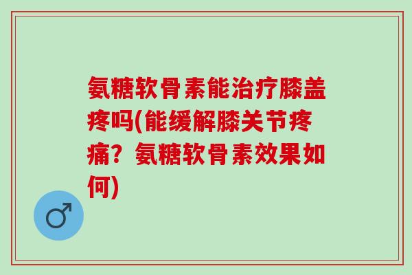 氨糖软骨素能治疗膝盖疼吗(能缓解膝关节疼痛？氨糖软骨素效果如何)