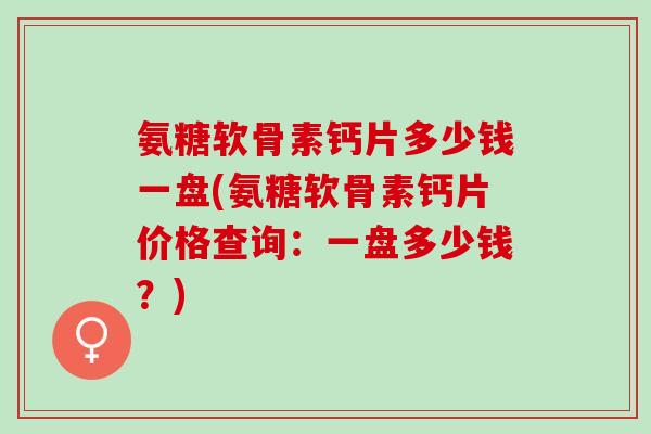 氨糖软骨素钙片多少钱一盘(氨糖软骨素钙片价格查询：一盘多少钱？)