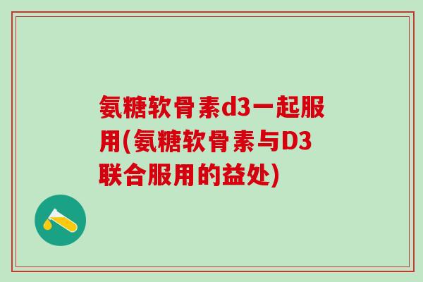 氨糖软骨素d3一起服用(氨糖软骨素与D3联合服用的益处)