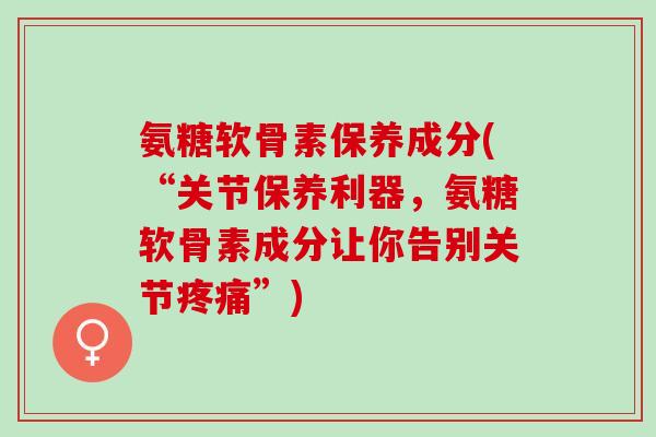 氨糖软骨素保养成分(“关节保养利器，氨糖软骨素成分让你告别关节疼痛”)