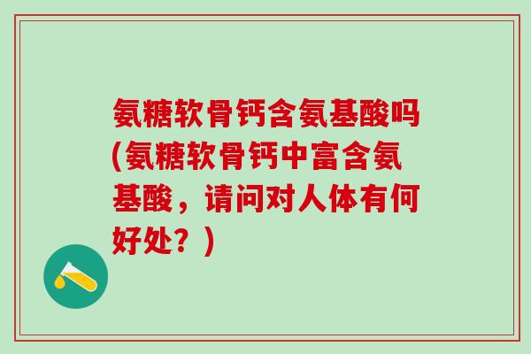氨糖软骨钙含氨基酸吗(氨糖软骨钙中富含氨基酸，请问对人体有何好处？)