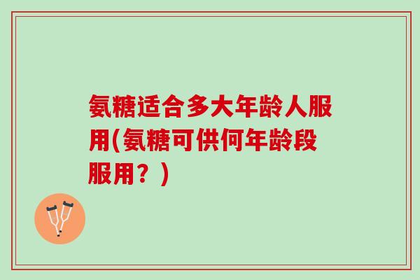 氨糖适合多大年龄人服用(氨糖可供何年龄段服用？)