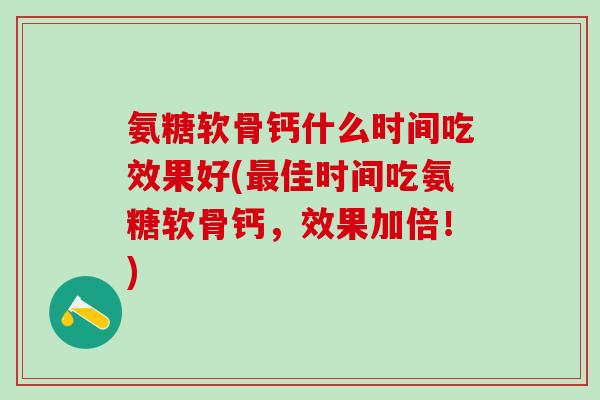 氨糖软骨钙什么时间吃效果好(最佳时间吃氨糖软骨钙，效果加倍！)