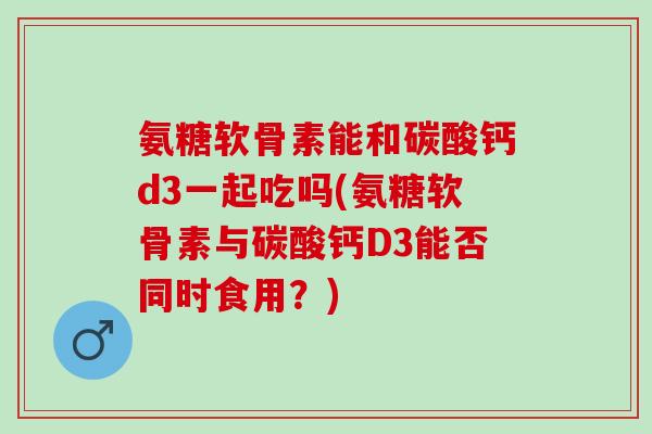 氨糖软骨素能和碳酸钙d3一起吃吗(氨糖软骨素与碳酸钙D3能否同时食用？)