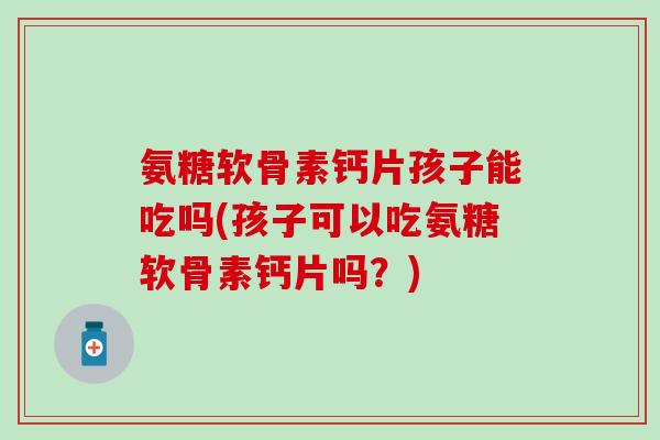 氨糖软骨素钙片孩子能吃吗(孩子可以吃氨糖软骨素钙片吗？)