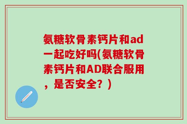氨糖软骨素钙片和ad一起吃好吗(氨糖软骨素钙片和AD联合服用，是否安全？)
