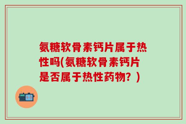 氨糖软骨素钙片属于热性吗(氨糖软骨素钙片是否属于热性药物？)
