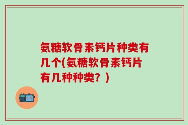 氨糖软骨素钙片种类有几个(氨糖软骨素钙片有几种种类？)