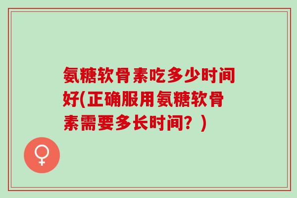 氨糖软骨素吃多少时间好(正确服用氨糖软骨素需要多长时间？)