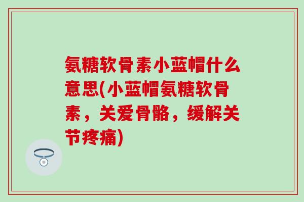 氨糖软骨素小蓝帽什么意思(小蓝帽氨糖软骨素，关爱骨骼，缓解关节疼痛)