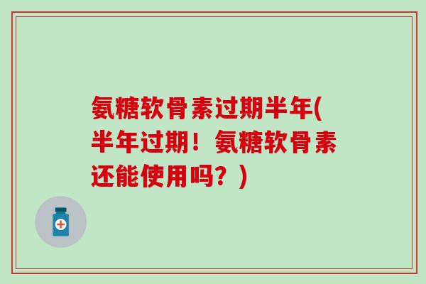 氨糖软骨素过期半年(半年过期！氨糖软骨素还能使用吗？)