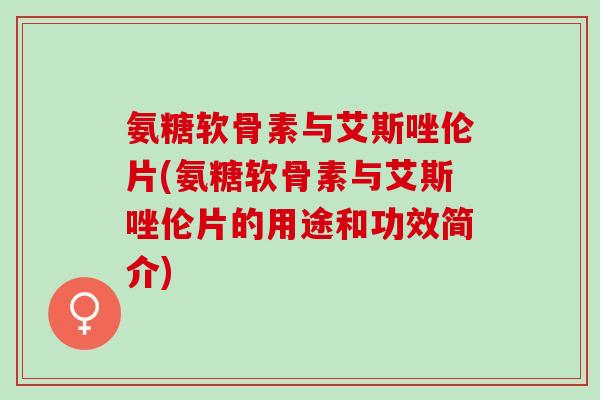 氨糖软骨素与艾斯唑伦片(氨糖软骨素与艾斯唑伦片的用途和功效简介)