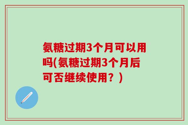 氨糖过期3个月可以用吗(氨糖过期3个月后可否继续使用？)