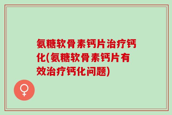 氨糖软骨素钙片钙化(氨糖软骨素钙片有效钙化问题)