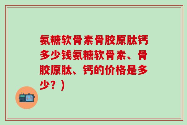 氨糖软骨素骨胶原肽钙多少钱氨糖软骨素、骨胶原肽、钙的价格是多少？)