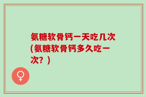 氨糖软骨钙一天吃几次(氨糖软骨钙多久吃一次？)