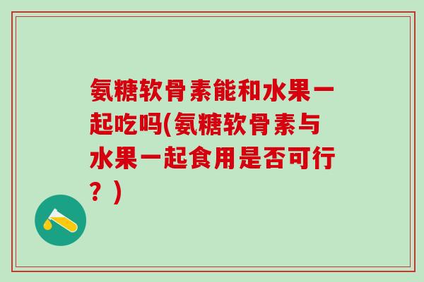 氨糖软骨素能和水果一起吃吗(氨糖软骨素与水果一起食用是否可行？)