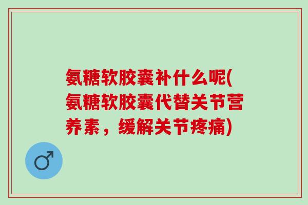 氨糖软胶囊补什么呢(氨糖软胶囊代替关节营养素，缓解关节疼痛)