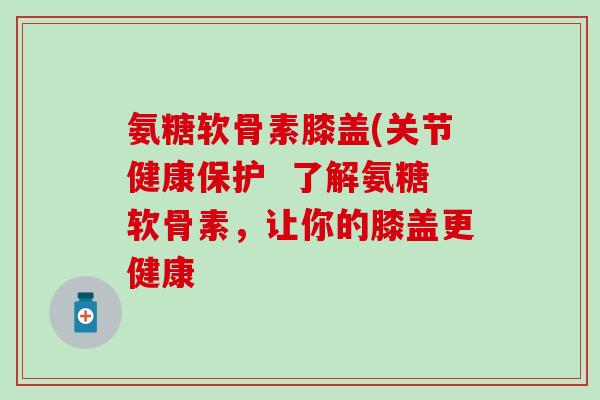 氨糖软骨素膝盖(关节健康保护 了解氨糖软骨素,让你的膝盖更健康 氨糖软骨素膝盖(关节健康保护 了解氨糖软骨素,让你的膝盖更健康