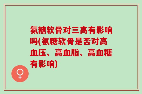 氨糖软骨对三高有影响吗(氨糖软骨是否对高血压、高血脂、高血糖有影响)
